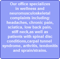 Our office specializes
in wellness and
neuromusculoskeletal
complaints including:
headaches, chronic pain,
sciatica, low back pain,
stiff neck,as well as
patients with spinal disc
conditions,carpal tunnel 
syndrome, arthritis, tendonitis
and sprain/strains.